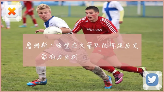 詹姆斯·哈登在火箭队的辉煌历史及影响力分析