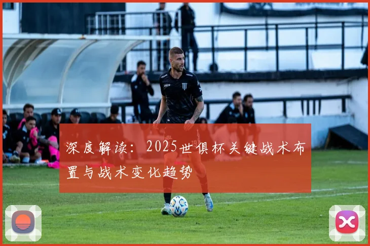 深度解读:2025世俱杯关键战术布置与战术变化趋势