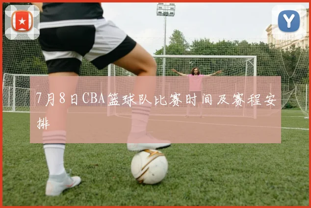 7月8日CBA篮球队比赛时间及赛程安排