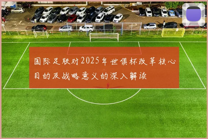 国际足联对2025年世俱杯改革核心目的及战略意义的深入解读