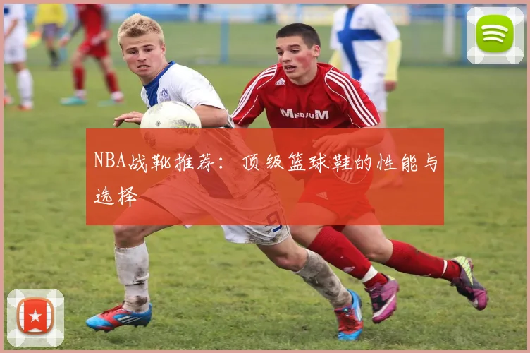 NBA战靴推荐：顶级篮球鞋的性能与选择