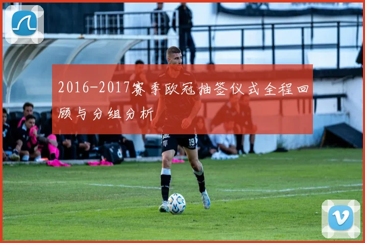 2016-2017赛季欧冠抽签仪式全程回顾与分组分析